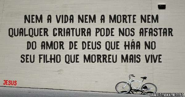 Nem a vida nem a morte nem qualquer criatura pode nos afastar do amor de Deus que háa no seu filho que morreu mais vive