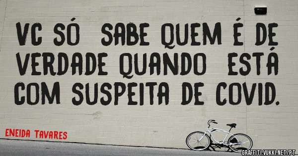 Vc só  sabe quem é de verdade quando  está com suspeita de Covid.