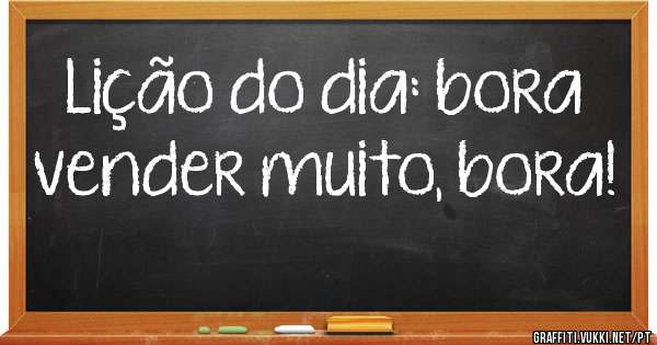 Lição do dia: bora vender muito, bora!