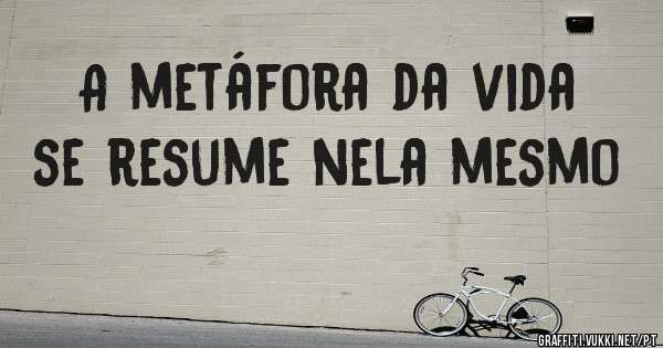 A metáfora da vida se resume nela mesmo