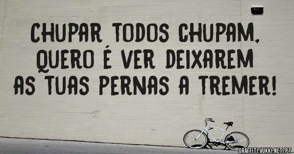 Chupar todos chupam,
Quero é ver deixarem as tuas pernas a tremer!