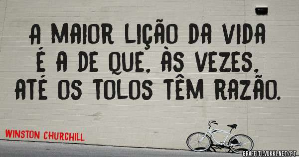 A maior lição da vida é a de que, às vezes, até os tolos têm razão.

