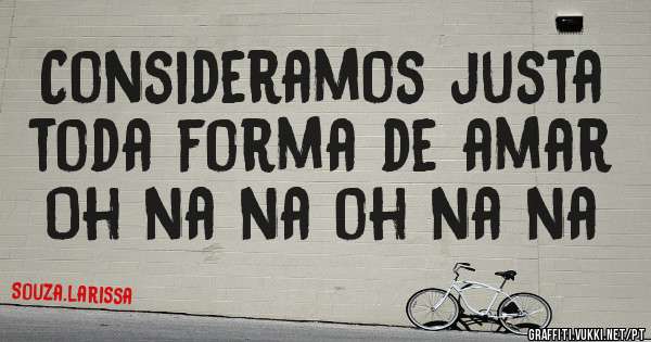 Consideramos justa toda forma de amar 
Oh na na oh na na 