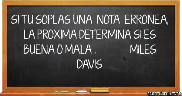 SI TU SOPLAS UNA  NOTA  ERRONEA, LA PROXIMA DETERMINA SI ES BUENA O MALA .              MILES DAVIS