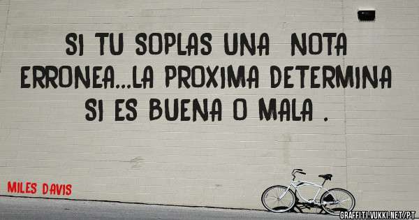 SI TU SOPLAS UNA  NOTA  ERRONEA...LA PROXIMA DETERMINA SI ES BUENA O MALA .              