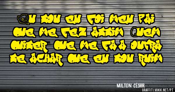 Eu sou eu, foi meu pai que me fez assim. Quem quiser, que me faça outra, se achar que eu sou ruim!