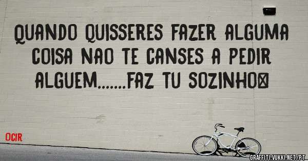 Quando quisseres fazer alguma coisa nao te canses a pedir alguem.......faz tu sozinho…