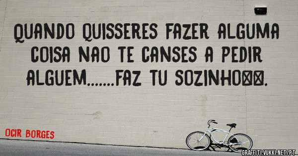 Quando quisseres fazer alguma coisa nao te canses a pedir alguem.......faz tu sozinho…….