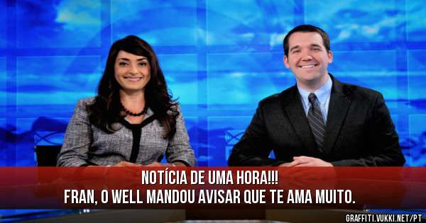 Notícia de uma hora!!!
Fran, o Well mandou avisar que te ama muito.
