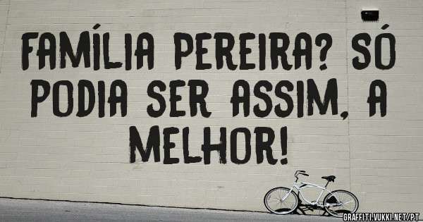 Família Pereira? Só podia ser assim, a melhor! 
