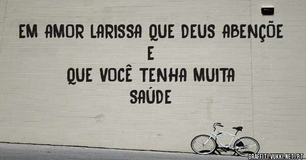 EM AMOR LARISSA QUE DEUS ABENÇÕE E 
        QUE VOCÊ TENHA MUITA SAÚDE