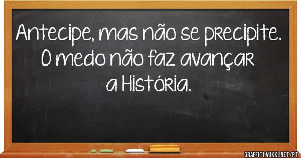 Antecipe, mas não se precipite.

O medo não faz avançar a História.
