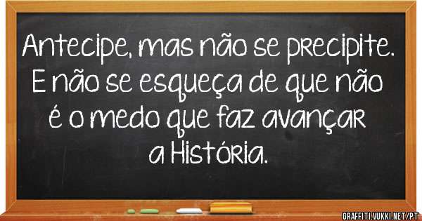 Antecipe, mas não se precipite.


E não se esqueça de que não é o medo que faz avançar a História.
