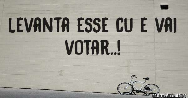 Levanta esse cu e vai votar..! 