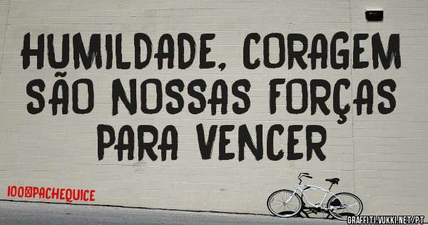 HUMILDADE, CORAGEM SÃO NOSSAS FORÇAS PARA VENCER