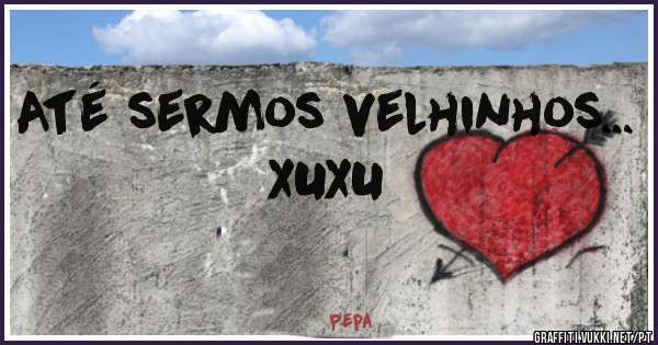 
 Até sermos velhinhos...
XUXU
