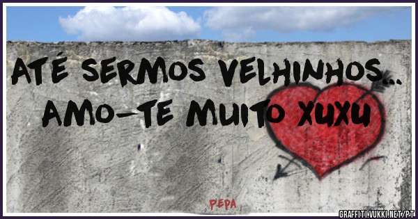 
 Até sermos velhinhos...
Amo-te muito XUXU