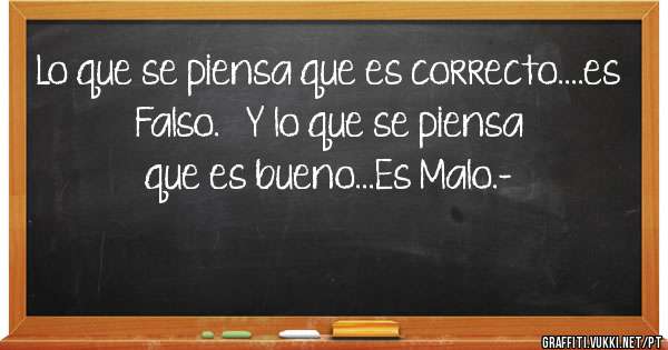 Lo que se piensa que es correcto....es Falso.   Y lo que se piensa que es bueno...Es Malo.-