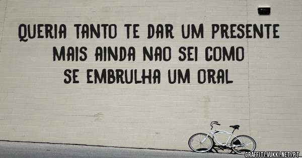 Queria tanto te dar um presente mais ainda nao sei como se embrulha um oral
