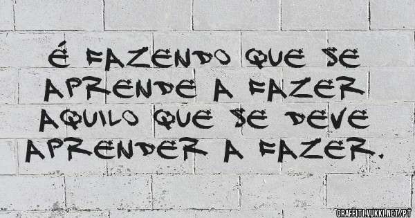 É fazendo que se aprende a fazer aquilo que se deve aprender a fazer.