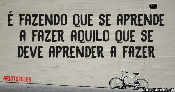 é fazendo que se aprende a fazer aquilo que se deve aprender a fazer