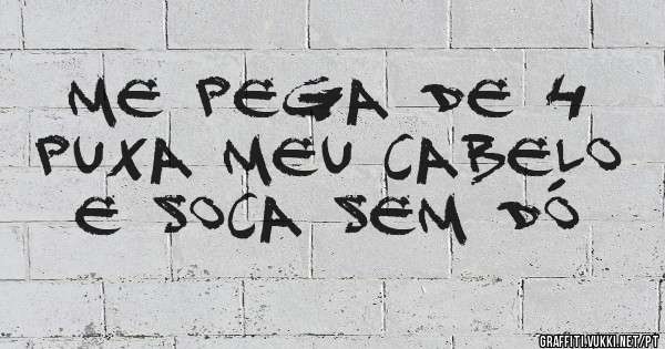 Me pega de 4
Puxa meu cabelo
E soca sem dó