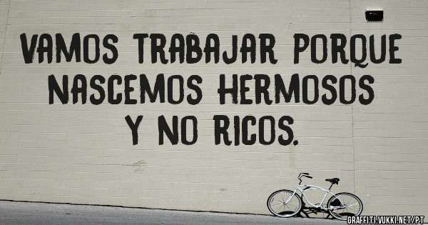 Vamos trabajar porque nascemos hermosos y no ricos.