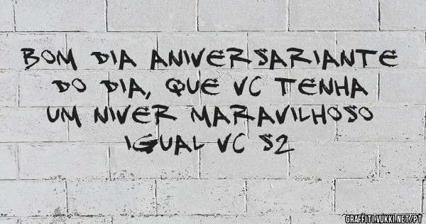 bom dia aniversariante do dia, que vc tenha um niver maravilhoso igual vc s2