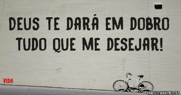 Deus te dará em dobro tudo que me desejar!