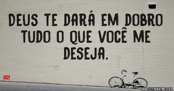 Deus te dará em dobro tudo o que você me deseja. 