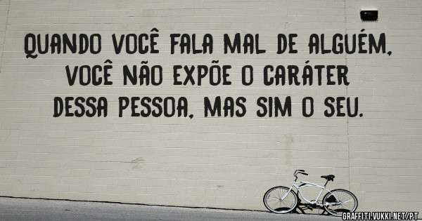 Quando você fala mal de alguém, você não expõe o caráter dessa pessoa, mas sim o seu. 