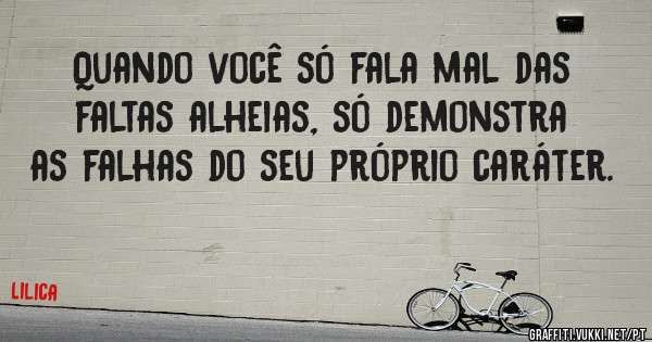 Quando você só fala mal das faltas alheias, só demonstra as falhas do seu próprio caráter. 