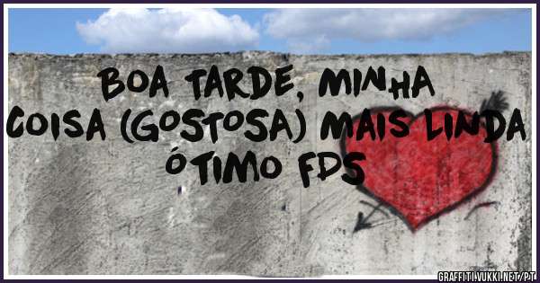 Boa Tarde, MINHA 
Coisa (GOSTOSA) Mais Linda
Ótimo FDS 