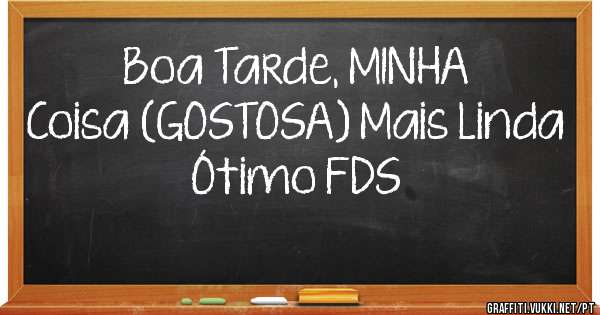 Boa Tarde, MINHA 
Coisa (GOSTOSA) Mais Linda
Ótimo FDS 
