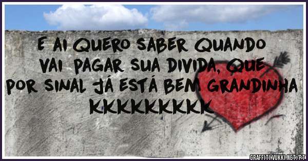 E ai quero saber quando vai  pagar sua divida, que por sinal já está bem grandinha kkkkkkkkk