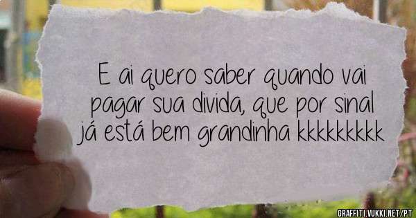 E ai quero saber quando vai  pagar sua divida, que por sinal já está bem grandinha kkkkkkkkk