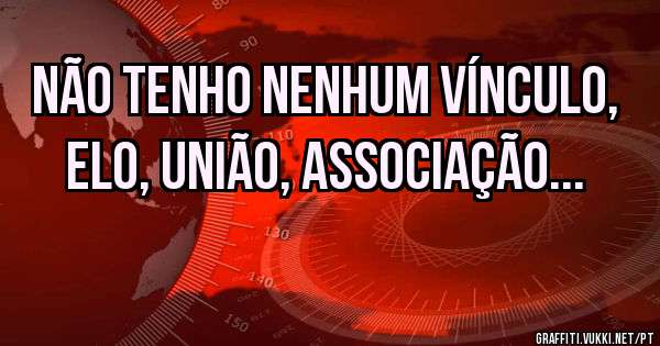 Não tenho nenhum vínculo, elo, união, associação...