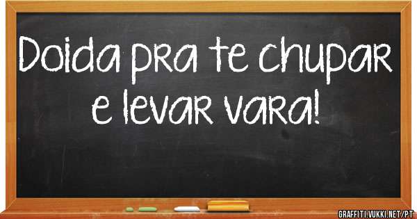 Doida pra te chupar e levar vara!
