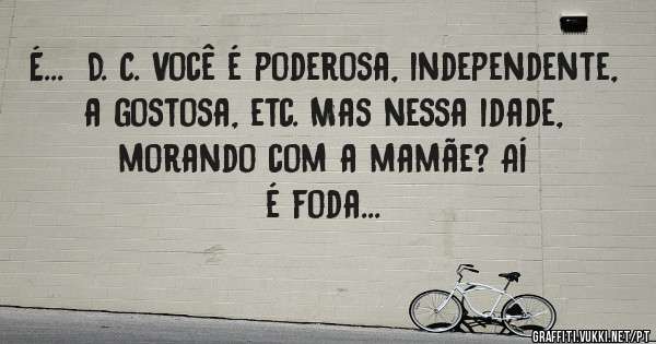 É...  D. C. Você é poderosa, independente, a gostosa, etc. Mas nessa idade, morando com a mamãe? Aí é foda... 