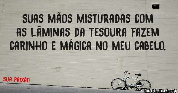 Suas mãos misturadas com as lâminas da tesoura fazem carinho e mágica no meu cabelo. 