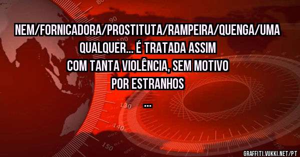Nem/fornicadora/prostituta/rampeira/quenga/uma qualquer... é tratada assim com tanta violência, sem motivo por estranhos
...