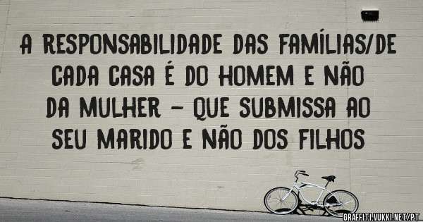 A responsabilidade das famílias/de cada casa é do homem e não da mulher - que submissa ao seu marido e não dos filhos