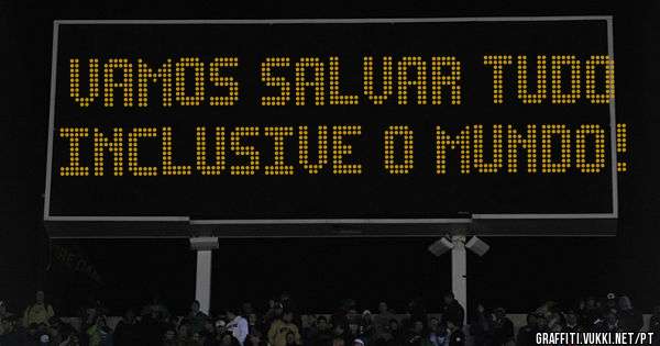 vamos salvar tudo inclusive o mundo!