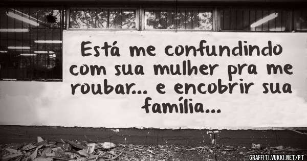 Está me confundindo com sua mulher pra me roubar... e encobrir sua família...