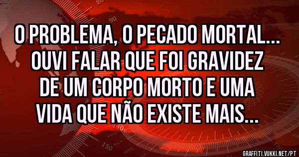 O problema, o pecado mortal... Ouvi falar que foi gravidez de um corpo morto e uma vida que não existe mais...
