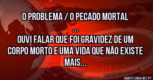 O problema / o pecado mortal
... 
Ouvi falar que foi gravidez de um corpo morto e uma vida que não existe mais
 ...
