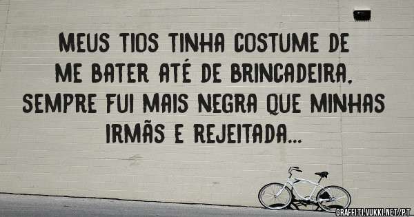 Meus tios tinha costume de me bater até de brincadeira, sempre fui mais negra que minhas irmãs e rejeitada...