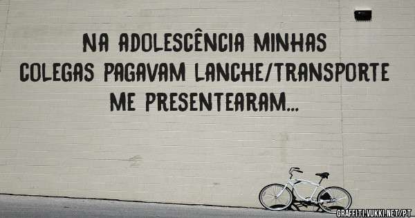 Na adolescência minhas colegas pagavam lanche/transporte me presentearam...