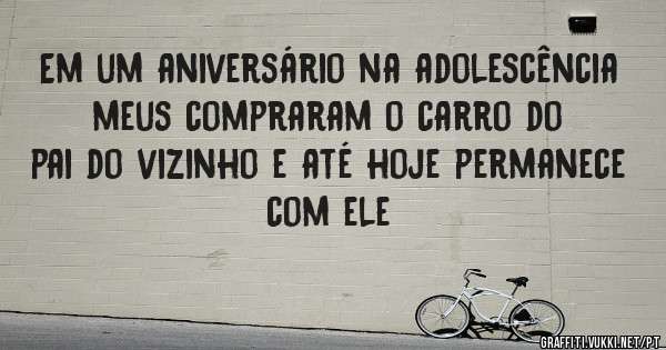 Em um aniversário na adolescência meus compraram o carro do pai do vizinho e até hoje permanece com ele