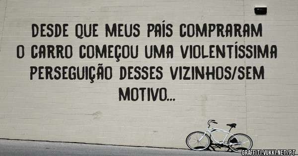 Desde que meus país compraram o carro começou uma violentíssima perseguição desses vizinhos/sem motivo...